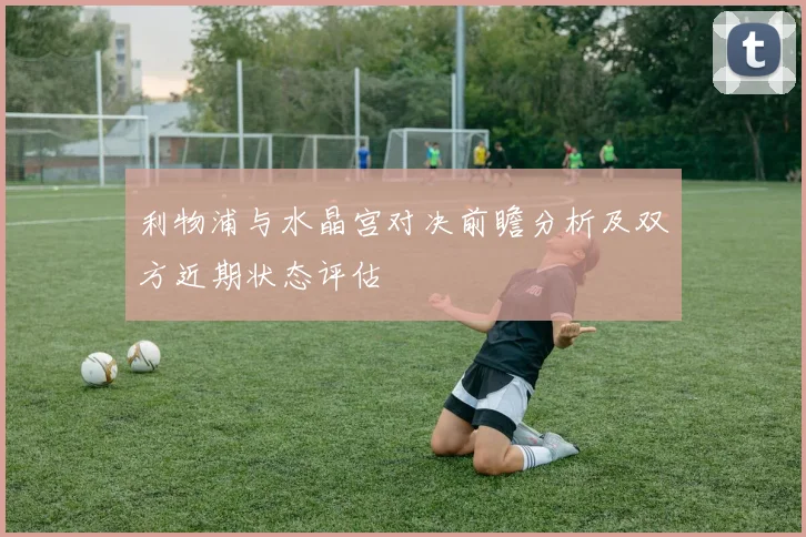 利物浦与水晶宫对决前瞻分析及双方近期状态评估
