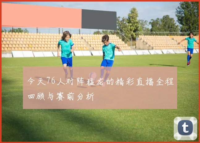 今天76人对阵猛龙的精彩直播全程回顾与赛前分析