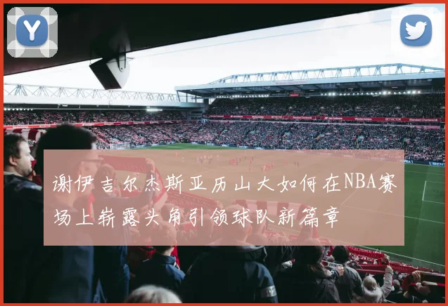 谢伊吉尔杰斯亚历山大如何在NBA赛场上崭露头角引领球队新篇章