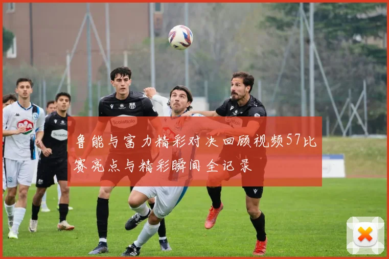 鲁能与富力精彩对决回顾视频57比赛亮点与精彩瞬间全记录