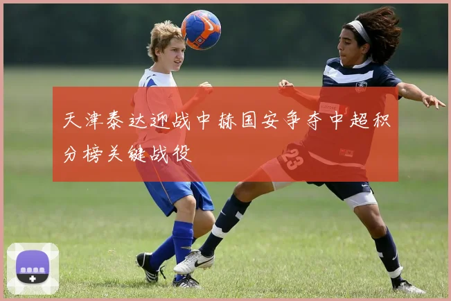 天津泰达迎战中赫国安争夺中超积分榜关键战役
