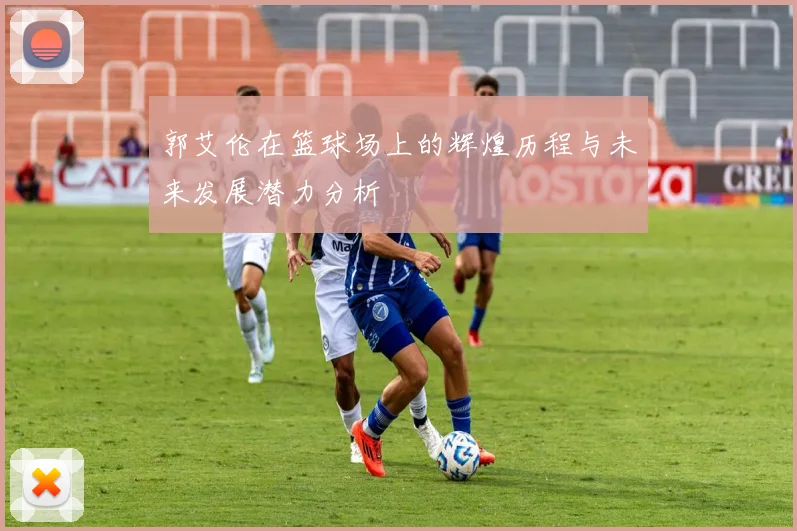 郭艾伦在篮球场上的辉煌历程与未来发展潜力分析