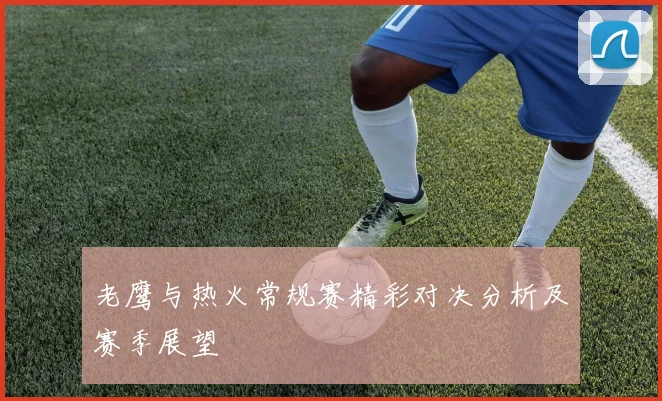 老鹰与热火常规赛精彩对决分析及赛季展望