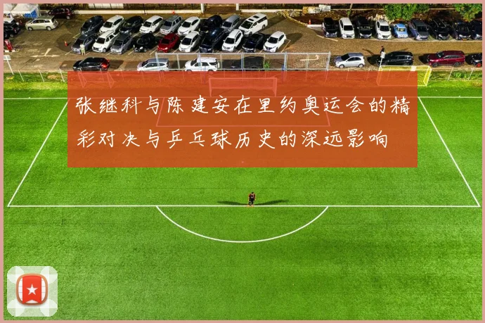 张继科与陈建安在里约奥运会的精彩对决与乒乓球历史的深远影响