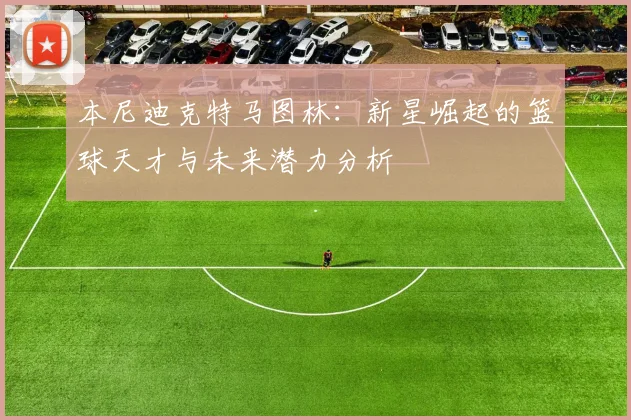 本尼迪克特马图林：新星崛起的篮球天才与未来潜力分析