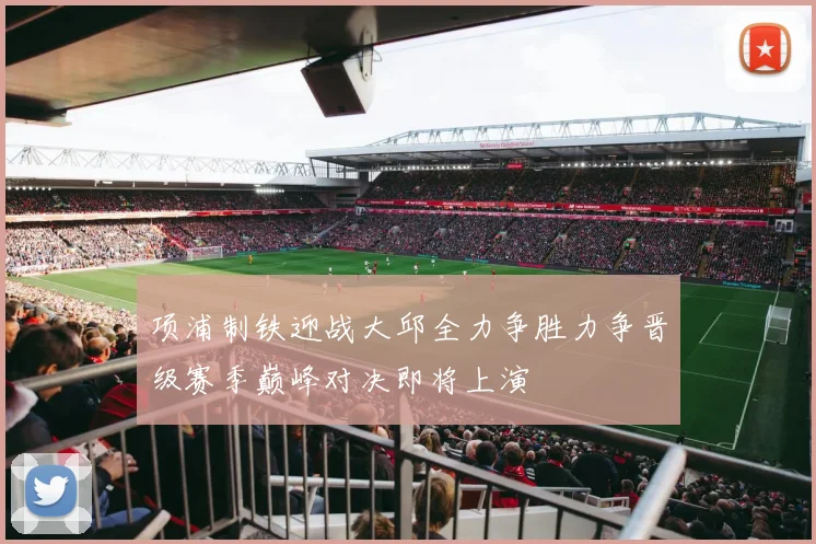 项浦制铁迎战大邱全力争胜力争晋级赛季巅峰对决即将上演