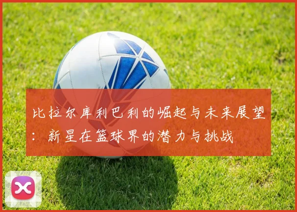 比拉尔库利巴利的崛起与未来展望：新星在篮球界的潜力与挑战