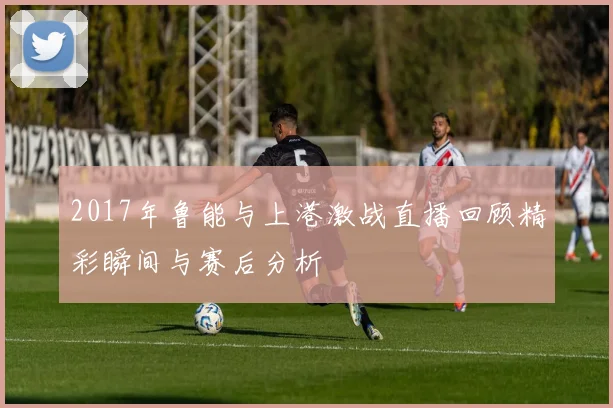 2017年鲁能与上港激战直播回顾精彩瞬间与赛后分析