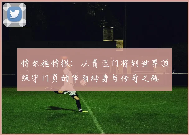 特尔施特根：从青涩门将到世界顶级守门员的华丽转身与传奇之路