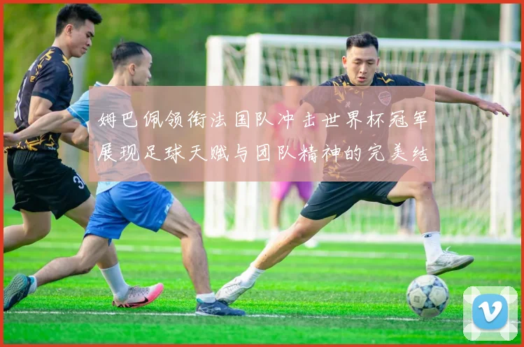 姆巴佩领衔法国队冲击世界杯冠军展现足球天赋与团队精神的完美结合