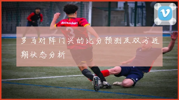 罗马对阵门兴的比分预测及双方近期状态分析