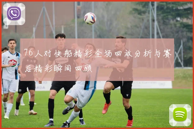 76人对快船精彩全场回放分析与赛后精彩瞬间回顾