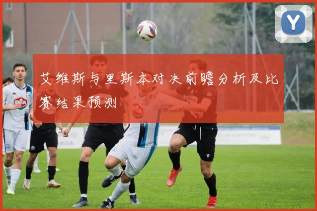 艾维斯与里斯本对决前瞻分析及比赛结果预测