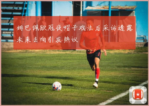 姆巴佩欧冠夜帽子戏法后采访透露未来去向引发热议