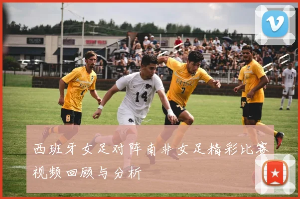 西班牙女足对阵南非女足精彩比赛视频回顾与分析