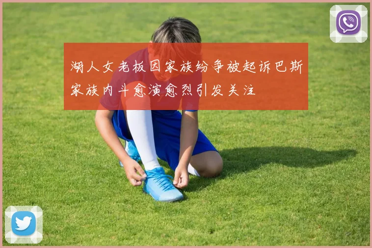 湖人女老板因家族纷争被起诉巴斯家族内斗愈演愈烈引发关注