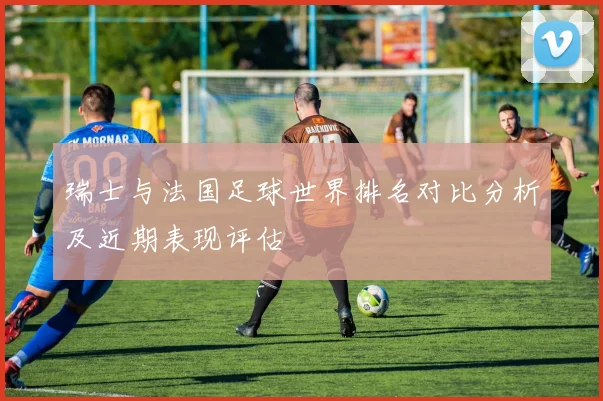 瑞士与法国足球世界排名对比分析及近期表现评估
