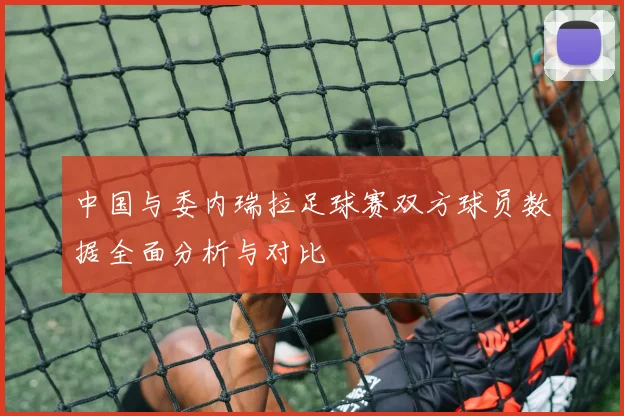中国与委内瑞拉足球赛双方球员数据全面分析与对比