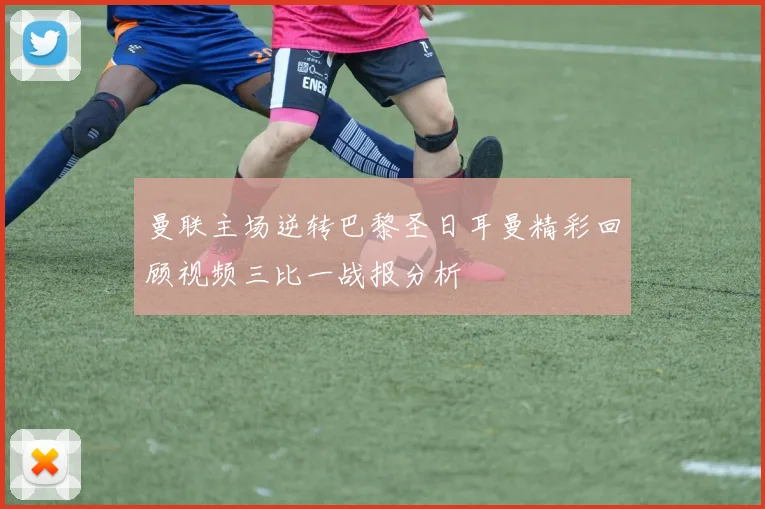 曼联主场逆转巴黎圣日耳曼精彩回顾视频三比一战报分析