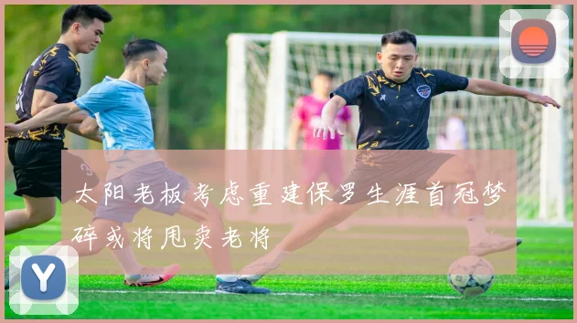 太阳老板考虑重建保罗生涯首冠梦碎或将甩卖老将
