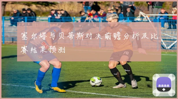 塞尔塔与贝蒂斯对决前瞻分析及比赛结果预测