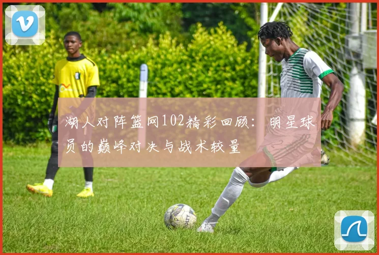 湖人对阵篮网102精彩回顾：明星球员的巅峰对决与战术较量