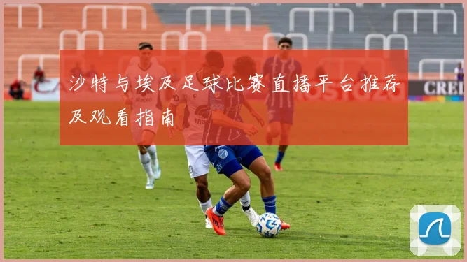 沙特与埃及足球比赛直播平台推荐及观看指南