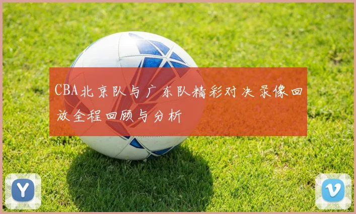 CBA北京队与广东队精彩对决录像回放全程回顾与分析