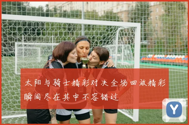 太阳与骑士精彩对决全场回放精彩瞬间尽在其中不容错过