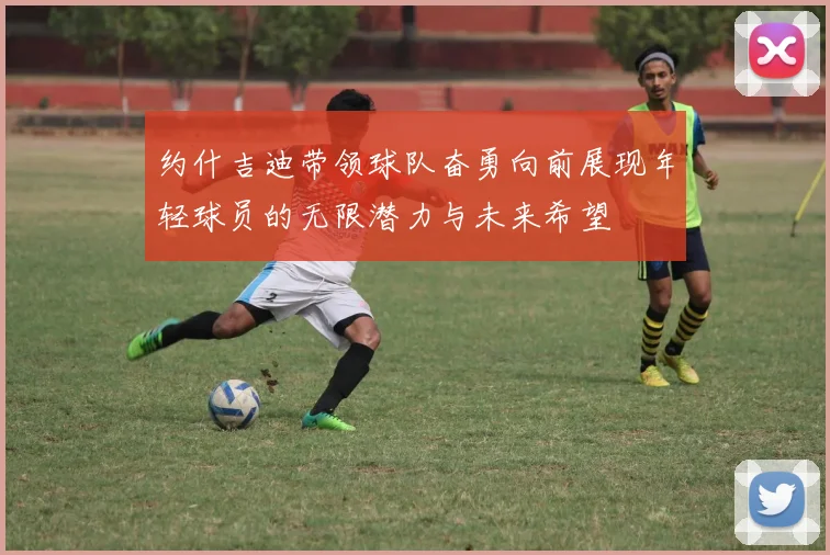 约什吉迪带领球队奋勇向前展现年轻球员的无限潜力与未来希望
