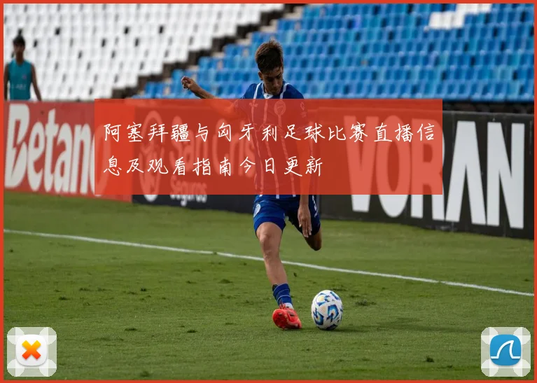 阿塞拜疆与匈牙利足球比赛直播信息及观看指南今日更新